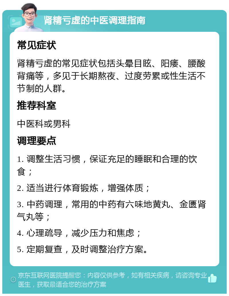 肾精亏虚的中医调理指南 常见症状 肾精亏虚的常见症状包括头晕目眩、阳痿、腰酸背痛等，多见于长期熬夜、过度劳累或性生活不节制的人群。 推荐科室 中医科或男科 调理要点 1. 调整生活习惯，保证充足的睡眠和合理的饮食； 2. 适当进行体育锻炼，增强体质； 3. 中药调理，常用的中药有六味地黄丸、金匮肾气丸等； 4. 心理疏导，减少压力和焦虑； 5. 定期复查，及时调整治疗方案。