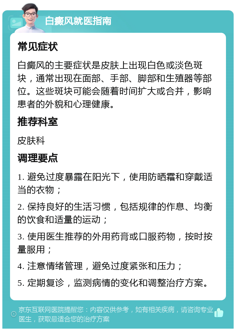 白癜风就医指南 常见症状 白癜风的主要症状是皮肤上出现白色或淡色斑块，通常出现在面部、手部、脚部和生殖器等部位。这些斑块可能会随着时间扩大或合并，影响患者的外貌和心理健康。 推荐科室 皮肤科 调理要点 1. 避免过度暴露在阳光下，使用防晒霜和穿戴适当的衣物； 2. 保持良好的生活习惯，包括规律的作息、均衡的饮食和适量的运动； 3. 使用医生推荐的外用药膏或口服药物，按时按量服用； 4. 注意情绪管理，避免过度紧张和压力； 5. 定期复诊，监测病情的变化和调整治疗方案。