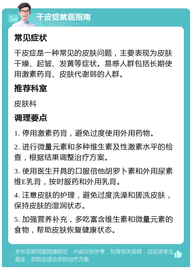 干皮症就医指南 常见症状 干皮症是一种常见的皮肤问题，主要表现为皮肤干燥、起皱、发黄等症状。易感人群包括长期使用激素药膏、皮肤代谢弱的人群。 推荐科室 皮肤科 调理要点 1. 停用激素药膏，避免过度使用外用药物。 2. 进行微量元素和多种维生素及性激素水平的检查，根据结果调整治疗方案。 3. 使用医生开具的口服倍他胡罗卜素和外用尿素维E乳膏，按时服药和外用乳膏。 4. 注意皮肤的护理，避免过度洗澡和搓洗皮肤，保持皮肤的湿润状态。 5. 加强营养补充，多吃富含维生素和微量元素的食物，帮助皮肤恢复健康状态。