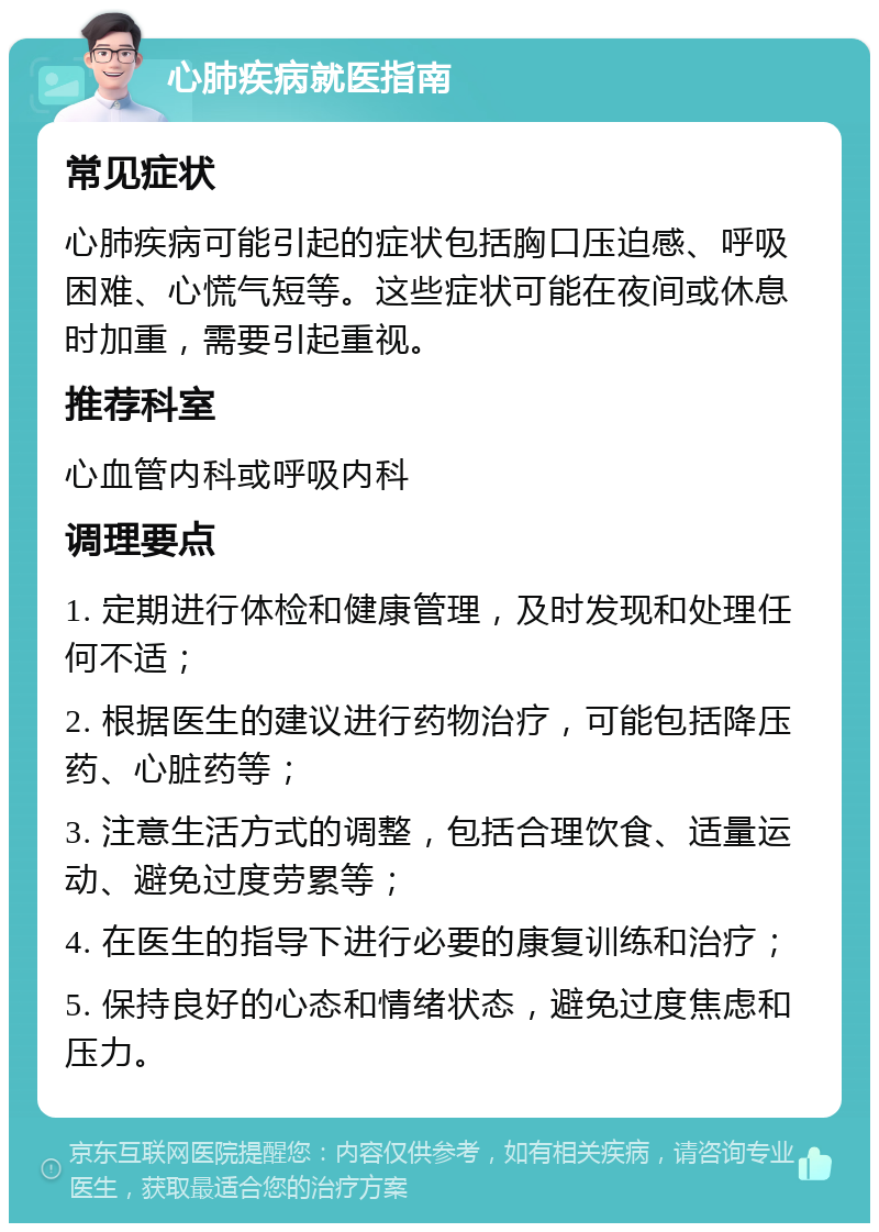 心肺疾病就医指南 常见症状 心肺疾病可能引起的症状包括胸口压迫感、呼吸困难、心慌气短等。这些症状可能在夜间或休息时加重，需要引起重视。 推荐科室 心血管内科或呼吸内科 调理要点 1. 定期进行体检和健康管理，及时发现和处理任何不适； 2. 根据医生的建议进行药物治疗，可能包括降压药、心脏药等； 3. 注意生活方式的调整，包括合理饮食、适量运动、避免过度劳累等； 4. 在医生的指导下进行必要的康复训练和治疗； 5. 保持良好的心态和情绪状态，避免过度焦虑和压力。