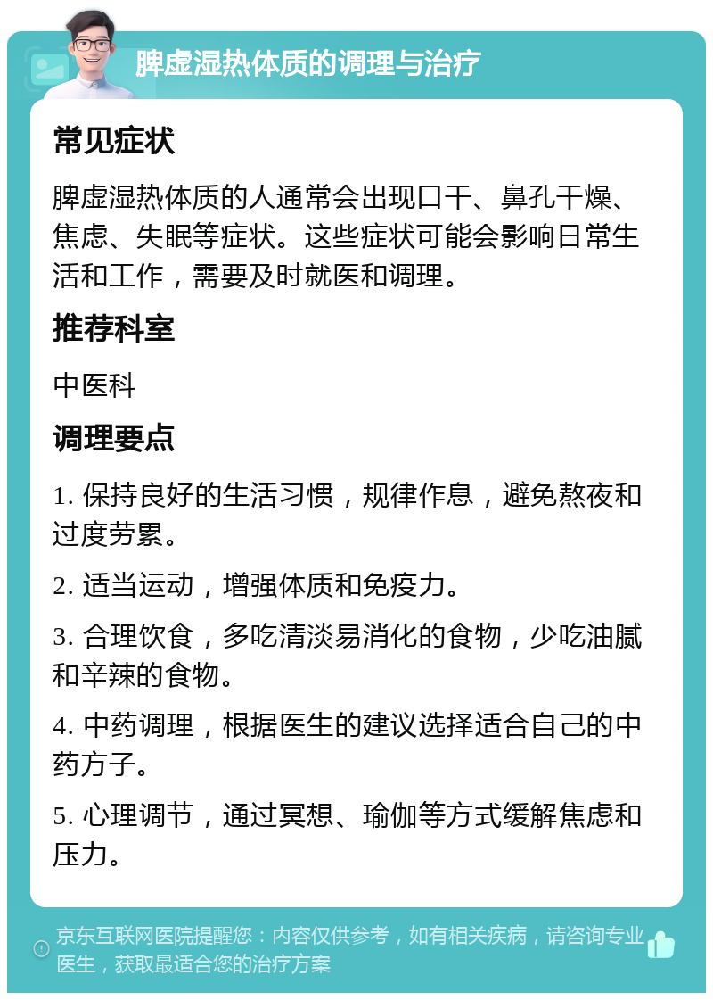 脾虚湿热体质的调理与治疗 常见症状 脾虚湿热体质的人通常会出现口干、鼻孔干燥、焦虑、失眠等症状。这些症状可能会影响日常生活和工作，需要及时就医和调理。 推荐科室 中医科 调理要点 1. 保持良好的生活习惯，规律作息，避免熬夜和过度劳累。 2. 适当运动，增强体质和免疫力。 3. 合理饮食，多吃清淡易消化的食物，少吃油腻和辛辣的食物。 4. 中药调理，根据医生的建议选择适合自己的中药方子。 5. 心理调节，通过冥想、瑜伽等方式缓解焦虑和压力。