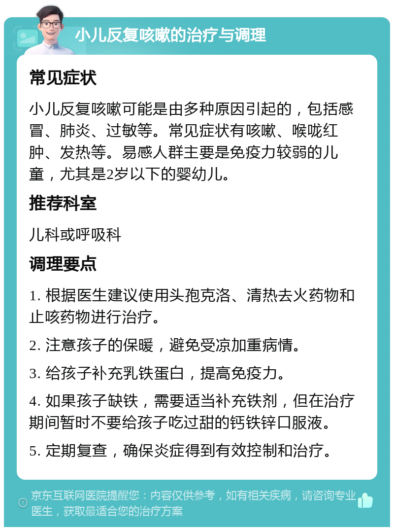 小儿反复咳嗽的治疗与调理 常见症状 小儿反复咳嗽可能是由多种原因引起的，包括感冒、肺炎、过敏等。常见症状有咳嗽、喉咙红肿、发热等。易感人群主要是免疫力较弱的儿童，尤其是2岁以下的婴幼儿。 推荐科室 儿科或呼吸科 调理要点 1. 根据医生建议使用头孢克洛、清热去火药物和止咳药物进行治疗。 2. 注意孩子的保暖，避免受凉加重病情。 3. 给孩子补充乳铁蛋白，提高免疫力。 4. 如果孩子缺铁，需要适当补充铁剂，但在治疗期间暂时不要给孩子吃过甜的钙铁锌口服液。 5. 定期复查，确保炎症得到有效控制和治疗。