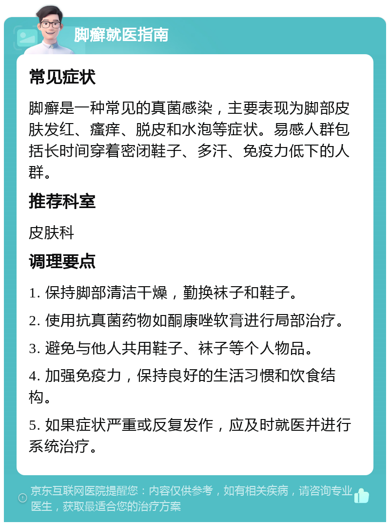 脚癣就医指南 常见症状 脚癣是一种常见的真菌感染，主要表现为脚部皮肤发红、瘙痒、脱皮和水泡等症状。易感人群包括长时间穿着密闭鞋子、多汗、免疫力低下的人群。 推荐科室 皮肤科 调理要点 1. 保持脚部清洁干燥，勤换袜子和鞋子。 2. 使用抗真菌药物如酮康唑软膏进行局部治疗。 3. 避免与他人共用鞋子、袜子等个人物品。 4. 加强免疫力，保持良好的生活习惯和饮食结构。 5. 如果症状严重或反复发作，应及时就医并进行系统治疗。