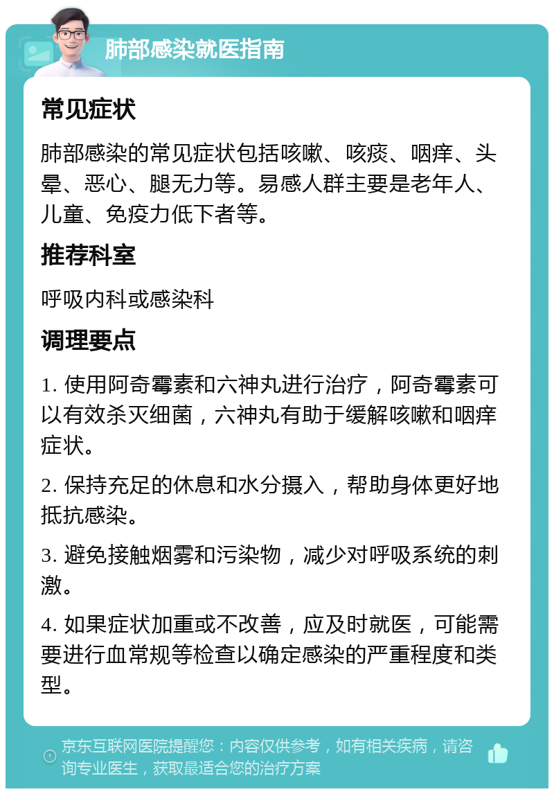 肺部感染就医指南 常见症状 肺部感染的常见症状包括咳嗽、咳痰、咽痒、头晕、恶心、腿无力等。易感人群主要是老年人、儿童、免疫力低下者等。 推荐科室 呼吸内科或感染科 调理要点 1. 使用阿奇霉素和六神丸进行治疗，阿奇霉素可以有效杀灭细菌，六神丸有助于缓解咳嗽和咽痒症状。 2. 保持充足的休息和水分摄入，帮助身体更好地抵抗感染。 3. 避免接触烟雾和污染物，减少对呼吸系统的刺激。 4. 如果症状加重或不改善，应及时就医，可能需要进行血常规等检查以确定感染的严重程度和类型。