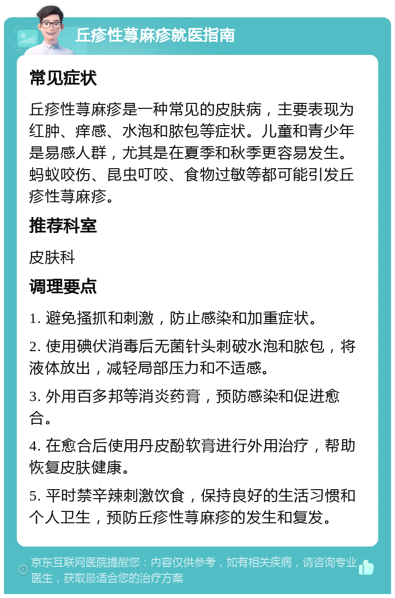 丘疹性荨麻疹就医指南 常见症状 丘疹性荨麻疹是一种常见的皮肤病，主要表现为红肿、痒感、水泡和脓包等症状。儿童和青少年是易感人群，尤其是在夏季和秋季更容易发生。蚂蚁咬伤、昆虫叮咬、食物过敏等都可能引发丘疹性荨麻疹。 推荐科室 皮肤科 调理要点 1. 避免搔抓和刺激，防止感染和加重症状。 2. 使用碘伏消毒后无菌针头刺破水泡和脓包，将液体放出，减轻局部压力和不适感。 3. 外用百多邦等消炎药膏，预防感染和促进愈合。 4. 在愈合后使用丹皮酚软膏进行外用治疗，帮助恢复皮肤健康。 5. 平时禁辛辣刺激饮食，保持良好的生活习惯和个人卫生，预防丘疹性荨麻疹的发生和复发。