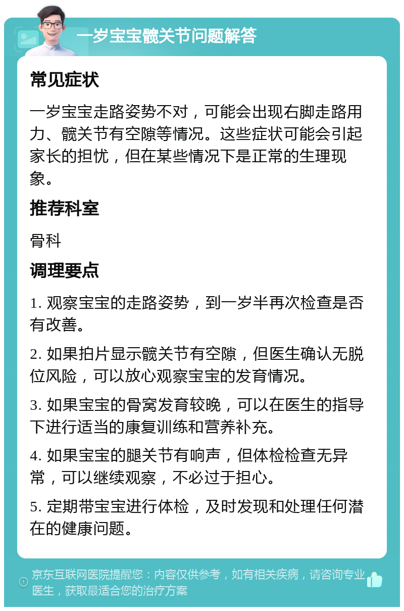 一岁宝宝髋关节问题解答 常见症状 一岁宝宝走路姿势不对，可能会出现右脚走路用力、髋关节有空隙等情况。这些症状可能会引起家长的担忧，但在某些情况下是正常的生理现象。 推荐科室 骨科 调理要点 1. 观察宝宝的走路姿势，到一岁半再次检查是否有改善。 2. 如果拍片显示髋关节有空隙，但医生确认无脱位风险，可以放心观察宝宝的发育情况。 3. 如果宝宝的骨窝发育较晚，可以在医生的指导下进行适当的康复训练和营养补充。 4. 如果宝宝的腿关节有响声，但体检检查无异常，可以继续观察，不必过于担心。 5. 定期带宝宝进行体检，及时发现和处理任何潜在的健康问题。