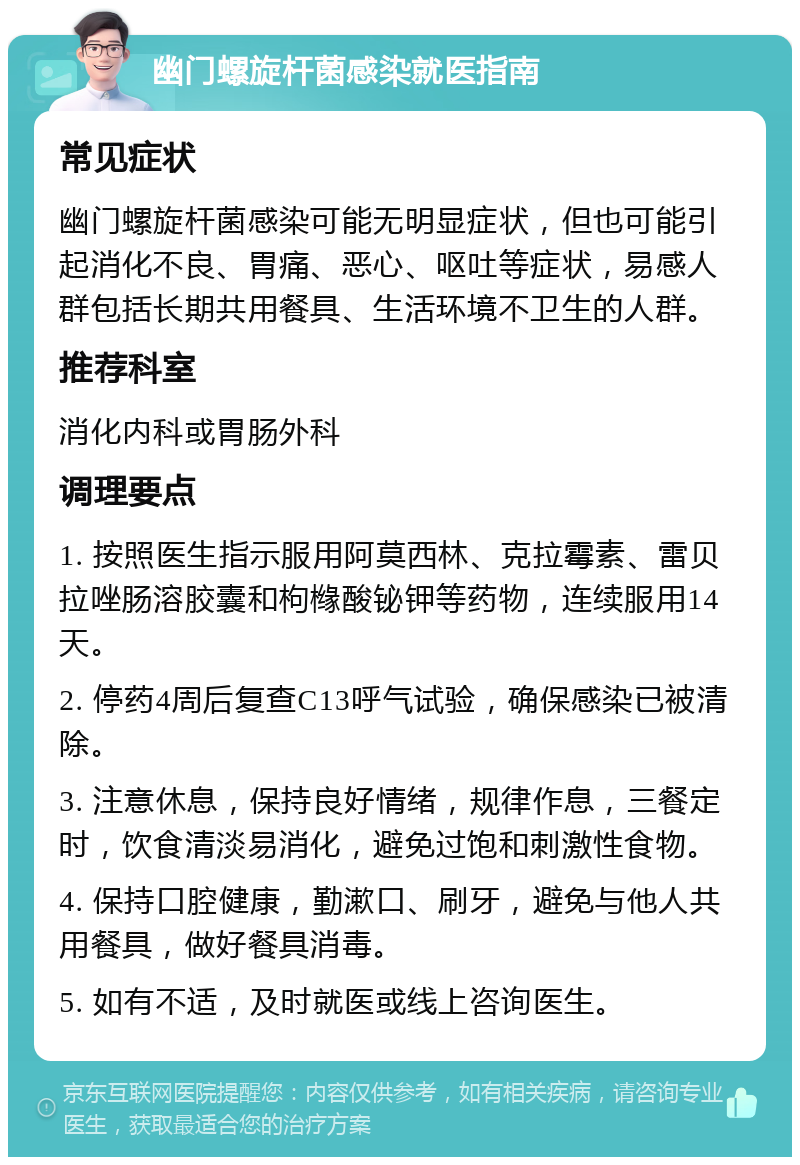 幽门螺旋杆菌感染就医指南 常见症状 幽门螺旋杆菌感染可能无明显症状，但也可能引起消化不良、胃痛、恶心、呕吐等症状，易感人群包括长期共用餐具、生活环境不卫生的人群。 推荐科室 消化内科或胃肠外科 调理要点 1. 按照医生指示服用阿莫西林、克拉霉素、雷贝拉唑肠溶胶囊和枸橼酸铋钾等药物，连续服用14天。 2. 停药4周后复查C13呼气试验，确保感染已被清除。 3. 注意休息，保持良好情绪，规律作息，三餐定时，饮食清淡易消化，避免过饱和刺激性食物。 4. 保持口腔健康，勤漱口、刷牙，避免与他人共用餐具，做好餐具消毒。 5. 如有不适，及时就医或线上咨询医生。