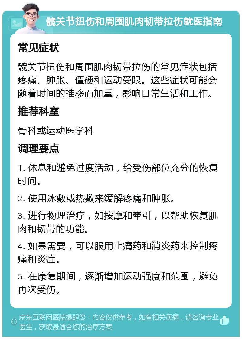 髋关节扭伤和周围肌肉韧带拉伤就医指南 常见症状 髋关节扭伤和周围肌肉韧带拉伤的常见症状包括疼痛、肿胀、僵硬和运动受限。这些症状可能会随着时间的推移而加重，影响日常生活和工作。 推荐科室 骨科或运动医学科 调理要点 1. 休息和避免过度活动，给受伤部位充分的恢复时间。 2. 使用冰敷或热敷来缓解疼痛和肿胀。 3. 进行物理治疗，如按摩和牵引，以帮助恢复肌肉和韧带的功能。 4. 如果需要，可以服用止痛药和消炎药来控制疼痛和炎症。 5. 在康复期间，逐渐增加运动强度和范围，避免再次受伤。