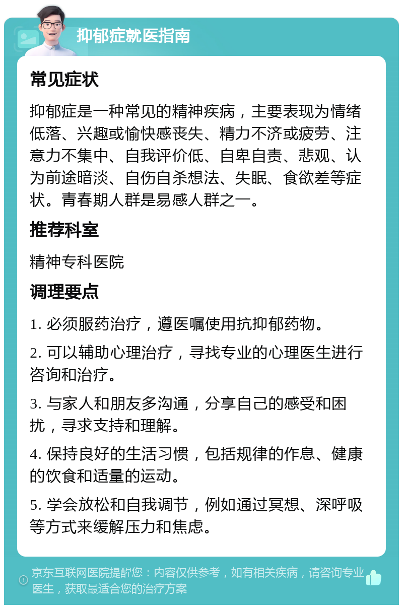 抑郁症就医指南 常见症状 抑郁症是一种常见的精神疾病，主要表现为情绪低落、兴趣或愉快感丧失、精力不济或疲劳、注意力不集中、自我评价低、自卑自责、悲观、认为前途暗淡、自伤自杀想法、失眠、食欲差等症状。青春期人群是易感人群之一。 推荐科室 精神专科医院 调理要点 1. 必须服药治疗，遵医嘱使用抗抑郁药物。 2. 可以辅助心理治疗，寻找专业的心理医生进行咨询和治疗。 3. 与家人和朋友多沟通，分享自己的感受和困扰，寻求支持和理解。 4. 保持良好的生活习惯，包括规律的作息、健康的饮食和适量的运动。 5. 学会放松和自我调节，例如通过冥想、深呼吸等方式来缓解压力和焦虑。