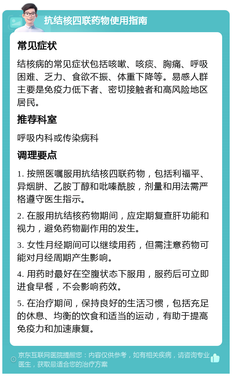 抗结核四联药物使用指南 常见症状 结核病的常见症状包括咳嗽、咳痰、胸痛、呼吸困难、乏力、食欲不振、体重下降等。易感人群主要是免疫力低下者、密切接触者和高风险地区居民。 推荐科室 呼吸内科或传染病科 调理要点 1. 按照医嘱服用抗结核四联药物，包括利福平、异烟肼、乙胺丁醇和吡嗪酰胺，剂量和用法需严格遵守医生指示。 2. 在服用抗结核药物期间，应定期复查肝功能和视力，避免药物副作用的发生。 3. 女性月经期间可以继续用药，但需注意药物可能对月经周期产生影响。 4. 用药时最好在空腹状态下服用，服药后可立即进食早餐，不会影响药效。 5. 在治疗期间，保持良好的生活习惯，包括充足的休息、均衡的饮食和适当的运动，有助于提高免疫力和加速康复。