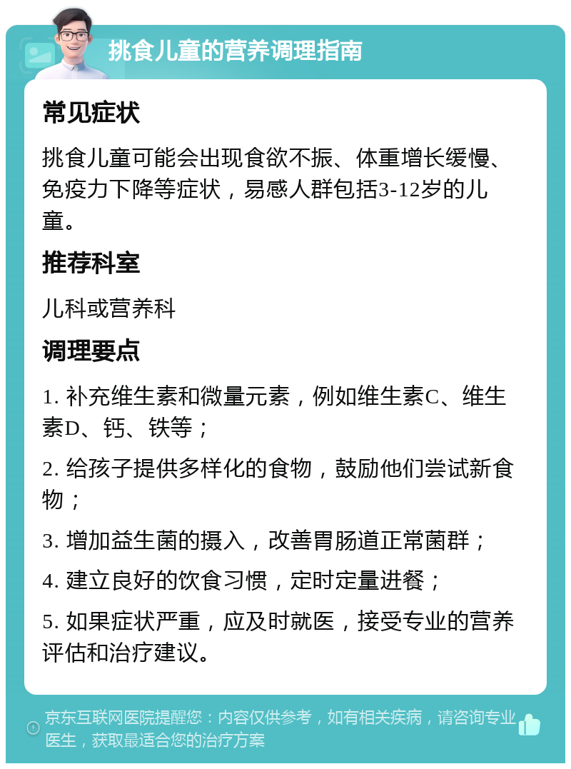 挑食儿童的营养调理指南 常见症状 挑食儿童可能会出现食欲不振、体重增长缓慢、免疫力下降等症状，易感人群包括3-12岁的儿童。 推荐科室 儿科或营养科 调理要点 1. 补充维生素和微量元素，例如维生素C、维生素D、钙、铁等； 2. 给孩子提供多样化的食物，鼓励他们尝试新食物； 3. 增加益生菌的摄入，改善胃肠道正常菌群； 4. 建立良好的饮食习惯，定时定量进餐； 5. 如果症状严重，应及时就医，接受专业的营养评估和治疗建议。