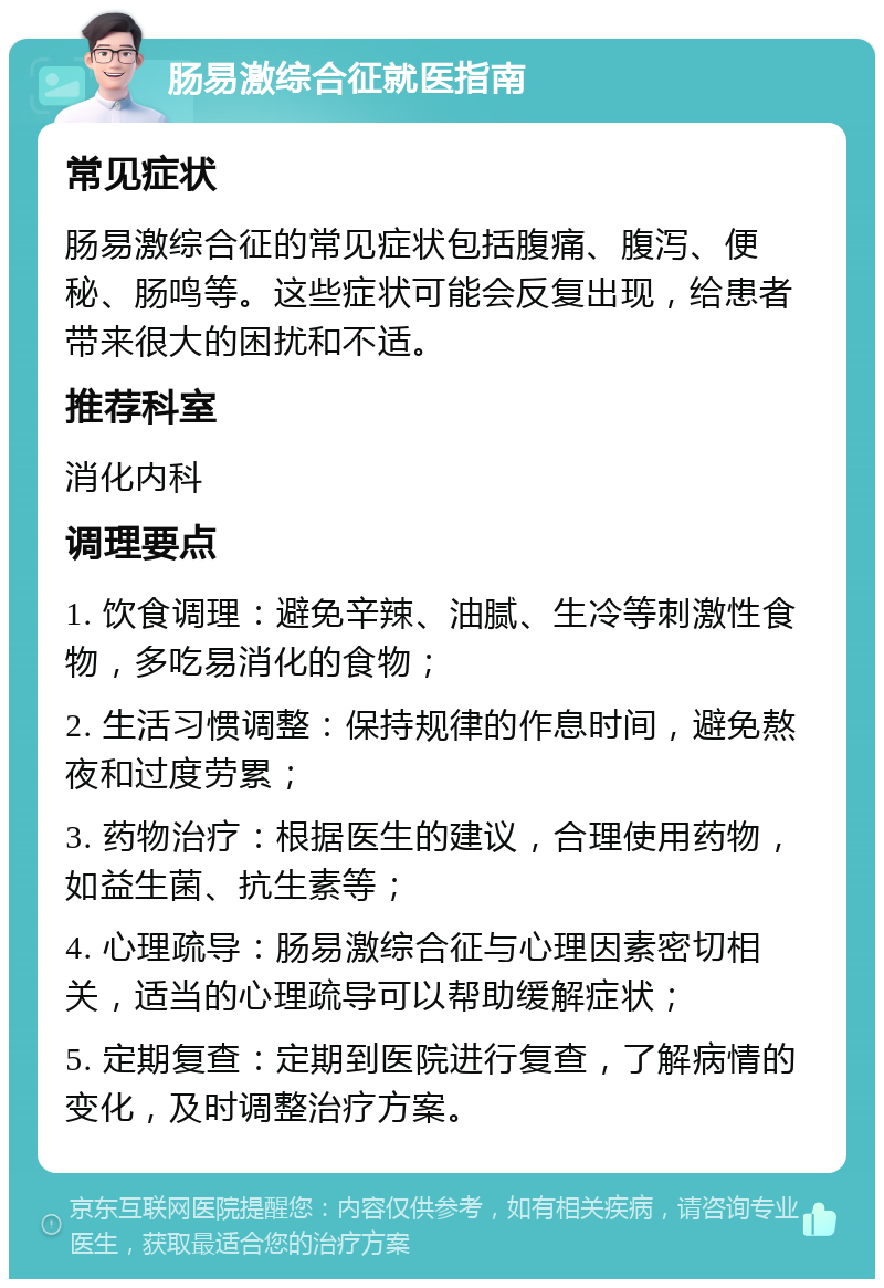 肠易激综合征就医指南 常见症状 肠易激综合征的常见症状包括腹痛、腹泻、便秘、肠鸣等。这些症状可能会反复出现，给患者带来很大的困扰和不适。 推荐科室 消化内科 调理要点 1. 饮食调理：避免辛辣、油腻、生冷等刺激性食物，多吃易消化的食物； 2. 生活习惯调整：保持规律的作息时间，避免熬夜和过度劳累； 3. 药物治疗：根据医生的建议，合理使用药物，如益生菌、抗生素等； 4. 心理疏导：肠易激综合征与心理因素密切相关，适当的心理疏导可以帮助缓解症状； 5. 定期复查：定期到医院进行复查，了解病情的变化，及时调整治疗方案。