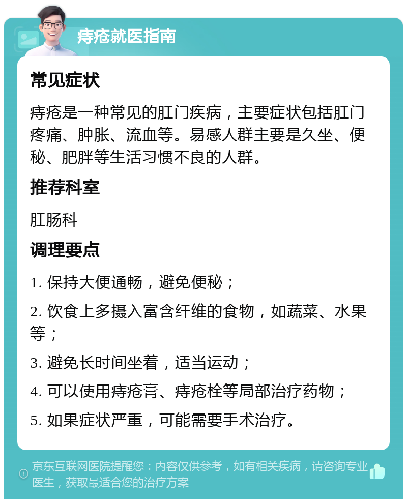 痔疮就医指南 常见症状 痔疮是一种常见的肛门疾病，主要症状包括肛门疼痛、肿胀、流血等。易感人群主要是久坐、便秘、肥胖等生活习惯不良的人群。 推荐科室 肛肠科 调理要点 1. 保持大便通畅，避免便秘； 2. 饮食上多摄入富含纤维的食物，如蔬菜、水果等； 3. 避免长时间坐着，适当运动； 4. 可以使用痔疮膏、痔疮栓等局部治疗药物； 5. 如果症状严重，可能需要手术治疗。