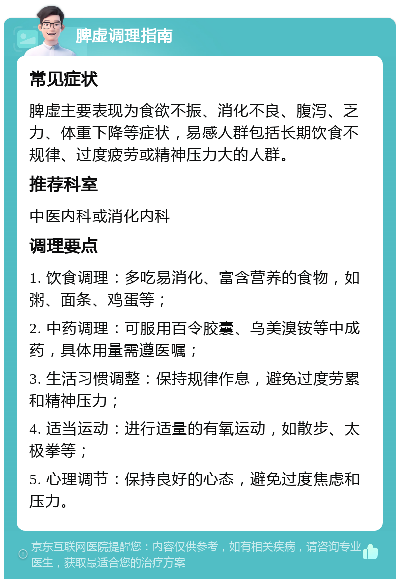 脾虚调理指南 常见症状 脾虚主要表现为食欲不振、消化不良、腹泻、乏力、体重下降等症状，易感人群包括长期饮食不规律、过度疲劳或精神压力大的人群。 推荐科室 中医内科或消化内科 调理要点 1. 饮食调理：多吃易消化、富含营养的食物，如粥、面条、鸡蛋等； 2. 中药调理：可服用百令胶囊、乌美溴铵等中成药，具体用量需遵医嘱； 3. 生活习惯调整：保持规律作息，避免过度劳累和精神压力； 4. 适当运动：进行适量的有氧运动，如散步、太极拳等； 5. 心理调节：保持良好的心态，避免过度焦虑和压力。