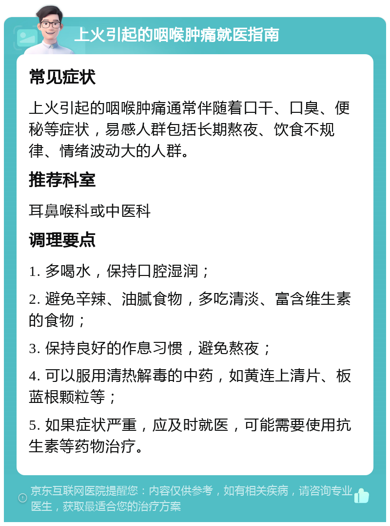 上火引起的咽喉肿痛就医指南 常见症状 上火引起的咽喉肿痛通常伴随着口干、口臭、便秘等症状，易感人群包括长期熬夜、饮食不规律、情绪波动大的人群。 推荐科室 耳鼻喉科或中医科 调理要点 1. 多喝水，保持口腔湿润； 2. 避免辛辣、油腻食物，多吃清淡、富含维生素的食物； 3. 保持良好的作息习惯，避免熬夜； 4. 可以服用清热解毒的中药，如黄连上清片、板蓝根颗粒等； 5. 如果症状严重，应及时就医，可能需要使用抗生素等药物治疗。