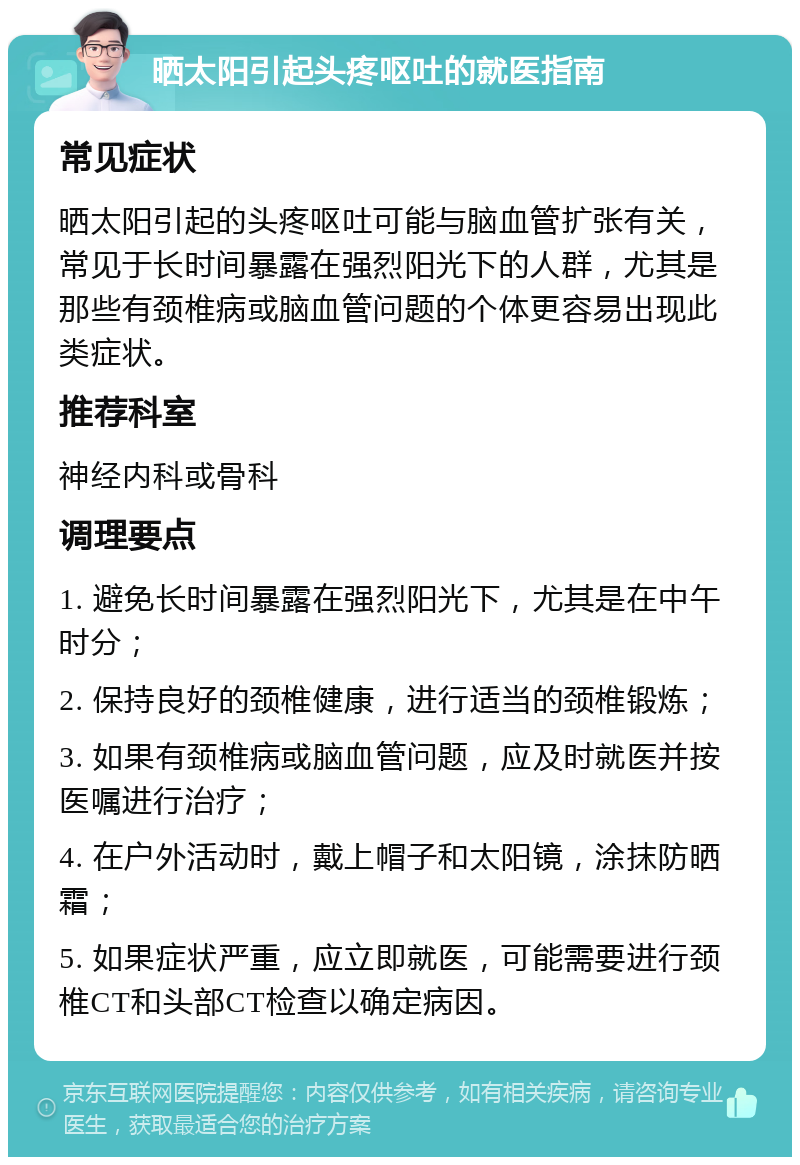 晒太阳引起头疼呕吐的就医指南 常见症状 晒太阳引起的头疼呕吐可能与脑血管扩张有关，常见于长时间暴露在强烈阳光下的人群，尤其是那些有颈椎病或脑血管问题的个体更容易出现此类症状。 推荐科室 神经内科或骨科 调理要点 1. 避免长时间暴露在强烈阳光下，尤其是在中午时分； 2. 保持良好的颈椎健康，进行适当的颈椎锻炼； 3. 如果有颈椎病或脑血管问题，应及时就医并按医嘱进行治疗； 4. 在户外活动时，戴上帽子和太阳镜，涂抹防晒霜； 5. 如果症状严重，应立即就医，可能需要进行颈椎CT和头部CT检查以确定病因。