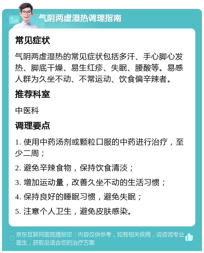 气阴两虚湿热调理指南 常见症状 气阴两虚湿热的常见症状包括多汗、手心脚心发热、脚底干燥、易生红疹、失眠、腰酸等。易感人群为久坐不动、不常运动、饮食偏辛辣者。 推荐科室 中医科 调理要点 1. 使用中药汤剂或颗粒口服的中药进行治疗，至少二周； 2. 避免辛辣食物，保持饮食清淡； 3. 增加运动量，改善久坐不动的生活习惯； 4. 保持良好的睡眠习惯，避免失眠； 5. 注意个人卫生，避免皮肤感染。