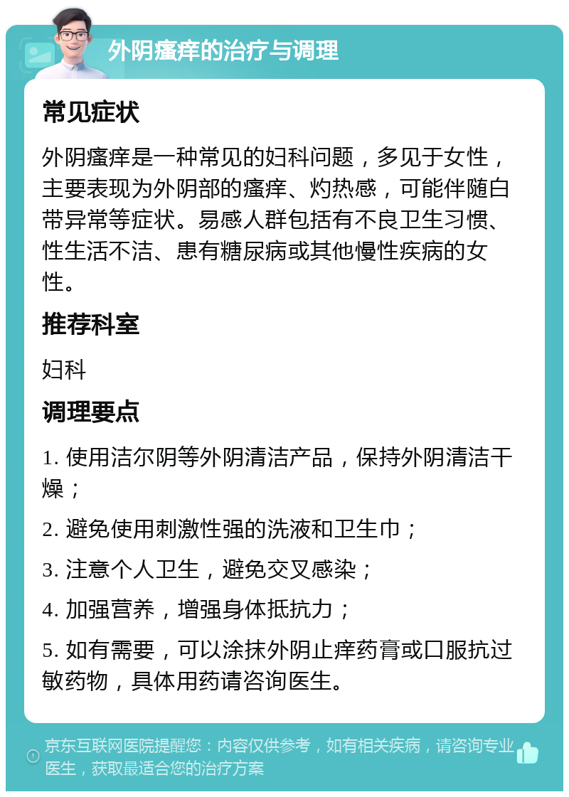 外阴瘙痒的治疗与调理 常见症状 外阴瘙痒是一种常见的妇科问题，多见于女性，主要表现为外阴部的瘙痒、灼热感，可能伴随白带异常等症状。易感人群包括有不良卫生习惯、性生活不洁、患有糖尿病或其他慢性疾病的女性。 推荐科室 妇科 调理要点 1. 使用洁尔阴等外阴清洁产品，保持外阴清洁干燥； 2. 避免使用刺激性强的洗液和卫生巾； 3. 注意个人卫生，避免交叉感染； 4. 加强营养，增强身体抵抗力； 5. 如有需要，可以涂抹外阴止痒药膏或口服抗过敏药物，具体用药请咨询医生。