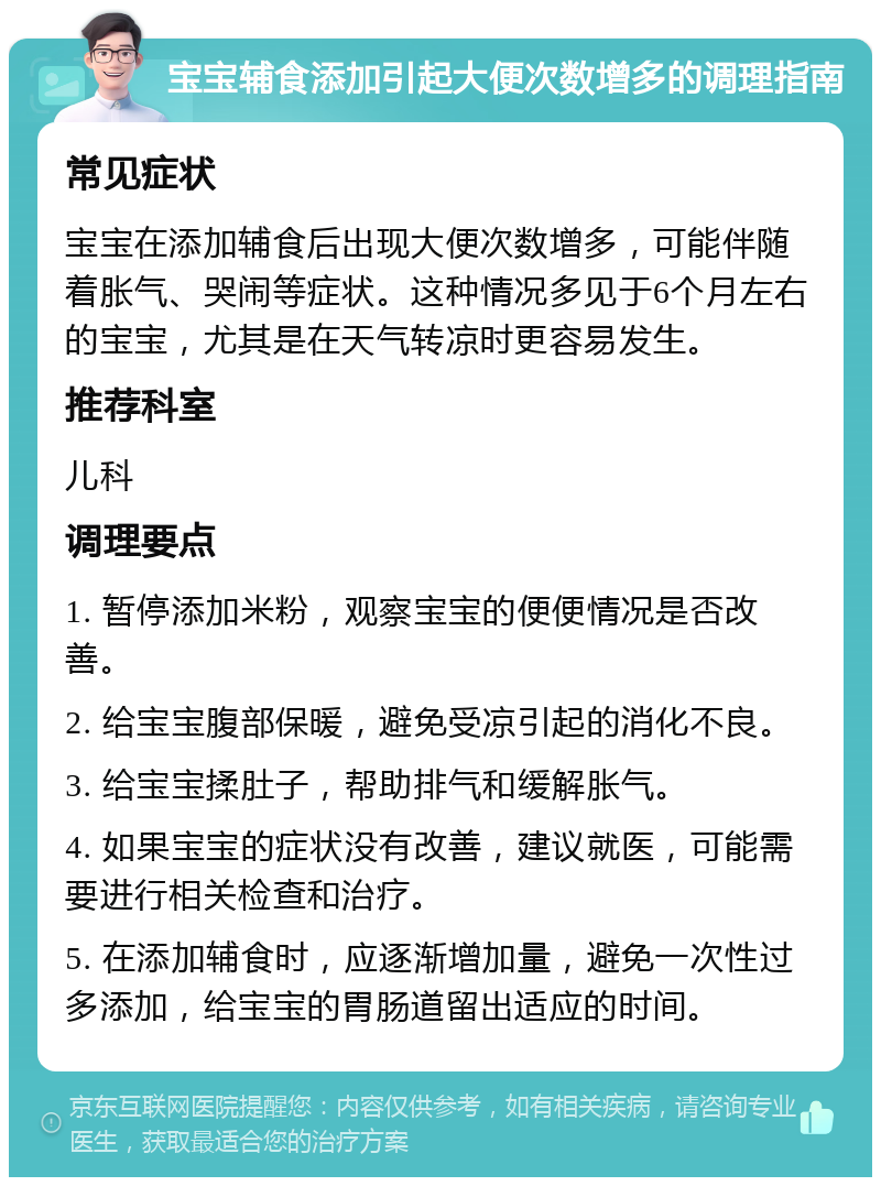 宝宝辅食添加引起大便次数增多的调理指南 常见症状 宝宝在添加辅食后出现大便次数增多，可能伴随着胀气、哭闹等症状。这种情况多见于6个月左右的宝宝，尤其是在天气转凉时更容易发生。 推荐科室 儿科 调理要点 1. 暂停添加米粉，观察宝宝的便便情况是否改善。 2. 给宝宝腹部保暖，避免受凉引起的消化不良。 3. 给宝宝揉肚子，帮助排气和缓解胀气。 4. 如果宝宝的症状没有改善，建议就医，可能需要进行相关检查和治疗。 5. 在添加辅食时，应逐渐增加量，避免一次性过多添加，给宝宝的胃肠道留出适应的时间。