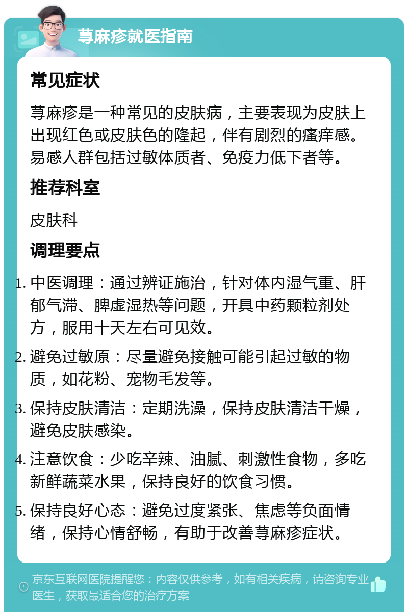 荨麻疹就医指南 常见症状 荨麻疹是一种常见的皮肤病，主要表现为皮肤上出现红色或皮肤色的隆起，伴有剧烈的瘙痒感。易感人群包括过敏体质者、免疫力低下者等。 推荐科室 皮肤科 调理要点 中医调理：通过辨证施治，针对体内湿气重、肝郁气滞、脾虚湿热等问题，开具中药颗粒剂处方，服用十天左右可见效。 避免过敏原：尽量避免接触可能引起过敏的物质，如花粉、宠物毛发等。 保持皮肤清洁：定期洗澡，保持皮肤清洁干燥，避免皮肤感染。 注意饮食：少吃辛辣、油腻、刺激性食物，多吃新鲜蔬菜水果，保持良好的饮食习惯。 保持良好心态：避免过度紧张、焦虑等负面情绪，保持心情舒畅，有助于改善荨麻疹症状。