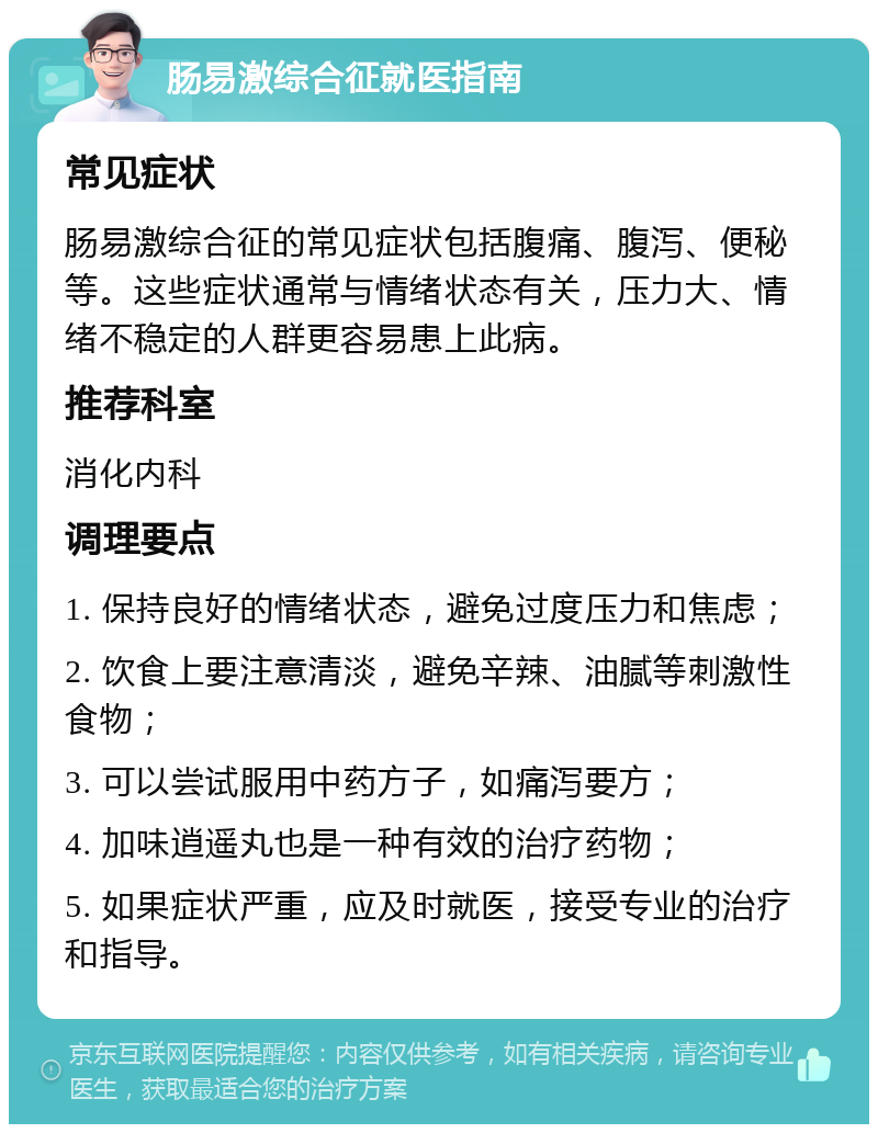 肠易激综合征就医指南 常见症状 肠易激综合征的常见症状包括腹痛、腹泻、便秘等。这些症状通常与情绪状态有关，压力大、情绪不稳定的人群更容易患上此病。 推荐科室 消化内科 调理要点 1. 保持良好的情绪状态，避免过度压力和焦虑； 2. 饮食上要注意清淡，避免辛辣、油腻等刺激性食物； 3. 可以尝试服用中药方子，如痛泻要方； 4. 加味逍遥丸也是一种有效的治疗药物； 5. 如果症状严重，应及时就医，接受专业的治疗和指导。