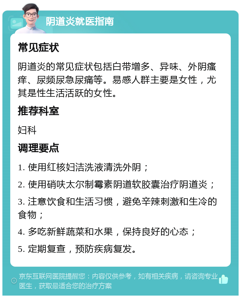 阴道炎就医指南 常见症状 阴道炎的常见症状包括白带增多、异味、外阴瘙痒、尿频尿急尿痛等。易感人群主要是女性，尤其是性生活活跃的女性。 推荐科室 妇科 调理要点 1. 使用红核妇洁洗液清洗外阴； 2. 使用硝呋太尔制霉素阴道软胶囊治疗阴道炎； 3. 注意饮食和生活习惯，避免辛辣刺激和生冷的食物； 4. 多吃新鲜蔬菜和水果，保持良好的心态； 5. 定期复查，预防疾病复发。