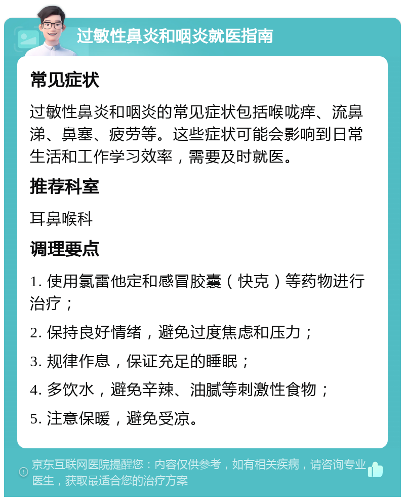 过敏性鼻炎和咽炎就医指南 常见症状 过敏性鼻炎和咽炎的常见症状包括喉咙痒、流鼻涕、鼻塞、疲劳等。这些症状可能会影响到日常生活和工作学习效率，需要及时就医。 推荐科室 耳鼻喉科 调理要点 1. 使用氯雷他定和感冒胶囊（快克）等药物进行治疗； 2. 保持良好情绪，避免过度焦虑和压力； 3. 规律作息，保证充足的睡眠； 4. 多饮水，避免辛辣、油腻等刺激性食物； 5. 注意保暖，避免受凉。