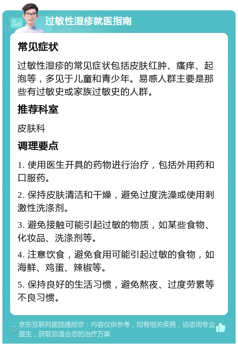 过敏性湿疹就医指南 常见症状 过敏性湿疹的常见症状包括皮肤红肿、瘙痒、起泡等，多见于儿童和青少年。易感人群主要是那些有过敏史或家族过敏史的人群。 推荐科室 皮肤科 调理要点 1. 使用医生开具的药物进行治疗，包括外用药和口服药。 2. 保持皮肤清洁和干燥，避免过度洗澡或使用刺激性洗涤剂。 3. 避免接触可能引起过敏的物质，如某些食物、化妆品、洗涤剂等。 4. 注意饮食，避免食用可能引起过敏的食物，如海鲜、鸡蛋、辣椒等。 5. 保持良好的生活习惯，避免熬夜、过度劳累等不良习惯。