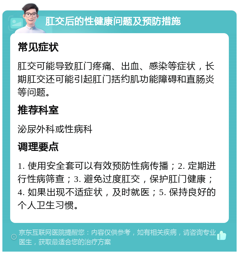 肛交后的性健康问题及预防措施 常见症状 肛交可能导致肛门疼痛、出血、感染等症状，长期肛交还可能引起肛门括约肌功能障碍和直肠炎等问题。 推荐科室 泌尿外科或性病科 调理要点 1. 使用安全套可以有效预防性病传播；2. 定期进行性病筛查；3. 避免过度肛交，保护肛门健康；4. 如果出现不适症状，及时就医；5. 保持良好的个人卫生习惯。