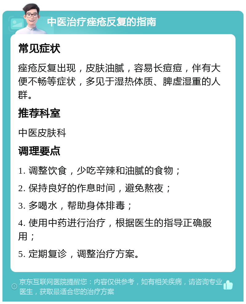 中医治疗痤疮反复的指南 常见症状 痤疮反复出现，皮肤油腻，容易长痘痘，伴有大便不畅等症状，多见于湿热体质、脾虚湿重的人群。 推荐科室 中医皮肤科 调理要点 1. 调整饮食，少吃辛辣和油腻的食物； 2. 保持良好的作息时间，避免熬夜； 3. 多喝水，帮助身体排毒； 4. 使用中药进行治疗，根据医生的指导正确服用； 5. 定期复诊，调整治疗方案。