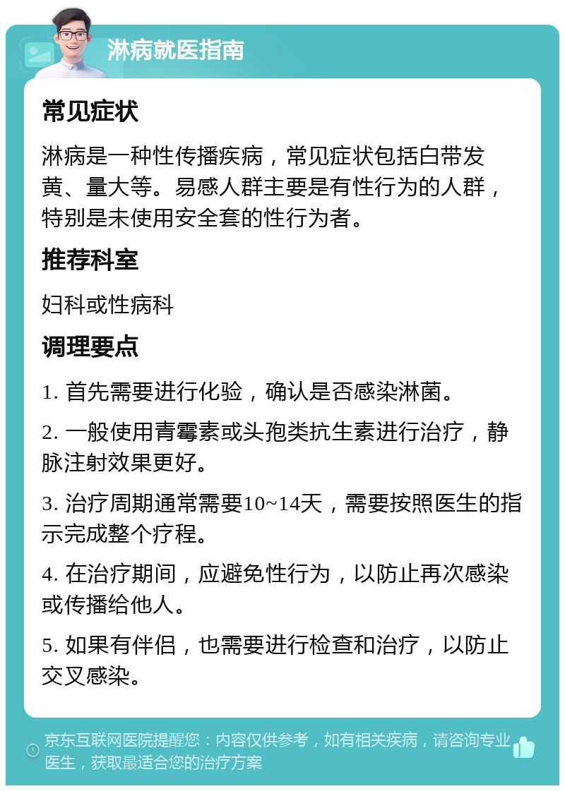 淋病就医指南 常见症状 淋病是一种性传播疾病，常见症状包括白带发黄、量大等。易感人群主要是有性行为的人群，特别是未使用安全套的性行为者。 推荐科室 妇科或性病科 调理要点 1. 首先需要进行化验，确认是否感染淋菌。 2. 一般使用青霉素或头孢类抗生素进行治疗，静脉注射效果更好。 3. 治疗周期通常需要10~14天，需要按照医生的指示完成整个疗程。 4. 在治疗期间，应避免性行为，以防止再次感染或传播给他人。 5. 如果有伴侣，也需要进行检查和治疗，以防止交叉感染。