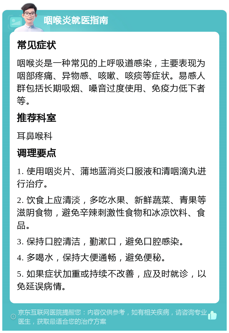 咽喉炎就医指南 常见症状 咽喉炎是一种常见的上呼吸道感染，主要表现为咽部疼痛、异物感、咳嗽、咳痰等症状。易感人群包括长期吸烟、嗓音过度使用、免疫力低下者等。 推荐科室 耳鼻喉科 调理要点 1. 使用咽炎片、蒲地蓝消炎口服液和清咽滴丸进行治疗。 2. 饮食上应清淡，多吃水果、新鲜蔬菜、青果等滋阴食物，避免辛辣刺激性食物和冰凉饮料、食品。 3. 保持口腔清洁，勤漱口，避免口腔感染。 4. 多喝水，保持大便通畅，避免便秘。 5. 如果症状加重或持续不改善，应及时就诊，以免延误病情。