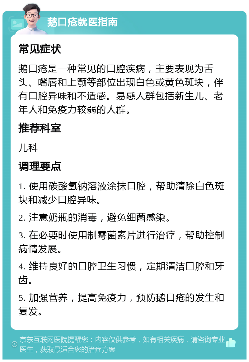 鹅口疮就医指南 常见症状 鹅口疮是一种常见的口腔疾病，主要表现为舌头、嘴唇和上颚等部位出现白色或黄色斑块，伴有口腔异味和不适感。易感人群包括新生儿、老年人和免疫力较弱的人群。 推荐科室 儿科 调理要点 1. 使用碳酸氢钠溶液涂抹口腔，帮助清除白色斑块和减少口腔异味。 2. 注意奶瓶的消毒，避免细菌感染。 3. 在必要时使用制霉菌素片进行治疗，帮助控制病情发展。 4. 维持良好的口腔卫生习惯，定期清洁口腔和牙齿。 5. 加强营养，提高免疫力，预防鹅口疮的发生和复发。