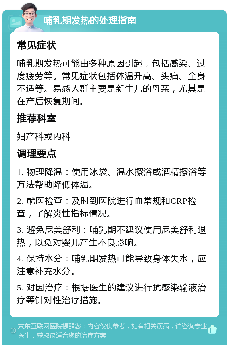 哺乳期发热的处理指南 常见症状 哺乳期发热可能由多种原因引起，包括感染、过度疲劳等。常见症状包括体温升高、头痛、全身不适等。易感人群主要是新生儿的母亲，尤其是在产后恢复期间。 推荐科室 妇产科或内科 调理要点 1. 物理降温：使用冰袋、温水擦浴或酒精擦浴等方法帮助降低体温。 2. 就医检查：及时到医院进行血常规和CRP检查，了解炎性指标情况。 3. 避免尼美舒利：哺乳期不建议使用尼美舒利退热，以免对婴儿产生不良影响。 4. 保持水分：哺乳期发热可能导致身体失水，应注意补充水分。 5. 对因治疗：根据医生的建议进行抗感染输液治疗等针对性治疗措施。