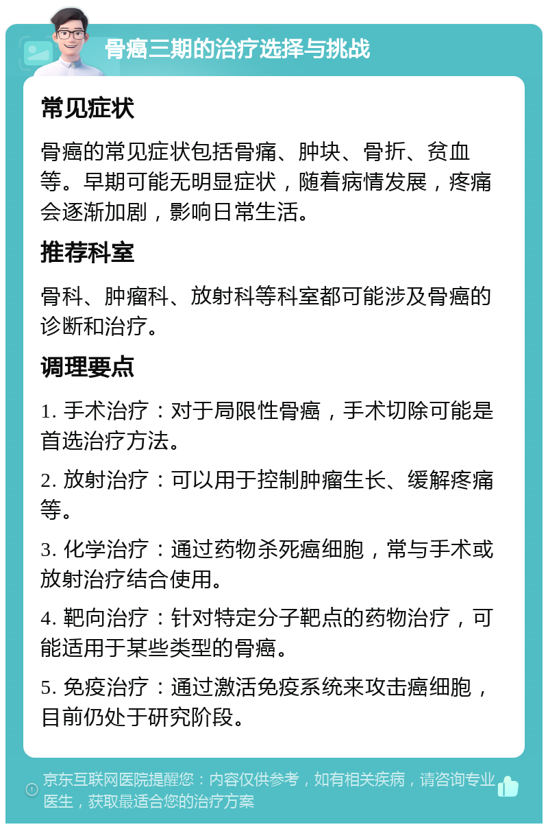 骨癌三期的治疗选择与挑战 常见症状 骨癌的常见症状包括骨痛、肿块、骨折、贫血等。早期可能无明显症状，随着病情发展，疼痛会逐渐加剧，影响日常生活。 推荐科室 骨科、肿瘤科、放射科等科室都可能涉及骨癌的诊断和治疗。 调理要点 1. 手术治疗：对于局限性骨癌，手术切除可能是首选治疗方法。 2. 放射治疗：可以用于控制肿瘤生长、缓解疼痛等。 3. 化学治疗：通过药物杀死癌细胞，常与手术或放射治疗结合使用。 4. 靶向治疗：针对特定分子靶点的药物治疗，可能适用于某些类型的骨癌。 5. 免疫治疗：通过激活免疫系统来攻击癌细胞，目前仍处于研究阶段。