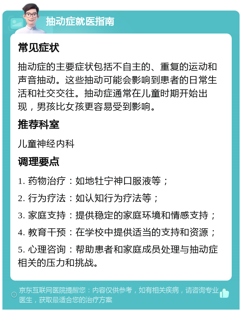 抽动症就医指南 常见症状 抽动症的主要症状包括不自主的、重复的运动和声音抽动。这些抽动可能会影响到患者的日常生活和社交交往。抽动症通常在儿童时期开始出现，男孩比女孩更容易受到影响。 推荐科室 儿童神经内科 调理要点 1. 药物治疗：如地牡宁神口服液等； 2. 行为疗法：如认知行为疗法等； 3. 家庭支持：提供稳定的家庭环境和情感支持； 4. 教育干预：在学校中提供适当的支持和资源； 5. 心理咨询：帮助患者和家庭成员处理与抽动症相关的压力和挑战。