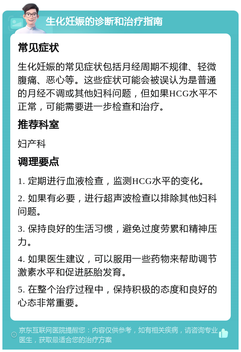 生化妊娠的诊断和治疗指南 常见症状 生化妊娠的常见症状包括月经周期不规律、轻微腹痛、恶心等。这些症状可能会被误认为是普通的月经不调或其他妇科问题，但如果HCG水平不正常，可能需要进一步检查和治疗。 推荐科室 妇产科 调理要点 1. 定期进行血液检查，监测HCG水平的变化。 2. 如果有必要，进行超声波检查以排除其他妇科问题。 3. 保持良好的生活习惯，避免过度劳累和精神压力。 4. 如果医生建议，可以服用一些药物来帮助调节激素水平和促进胚胎发育。 5. 在整个治疗过程中，保持积极的态度和良好的心态非常重要。