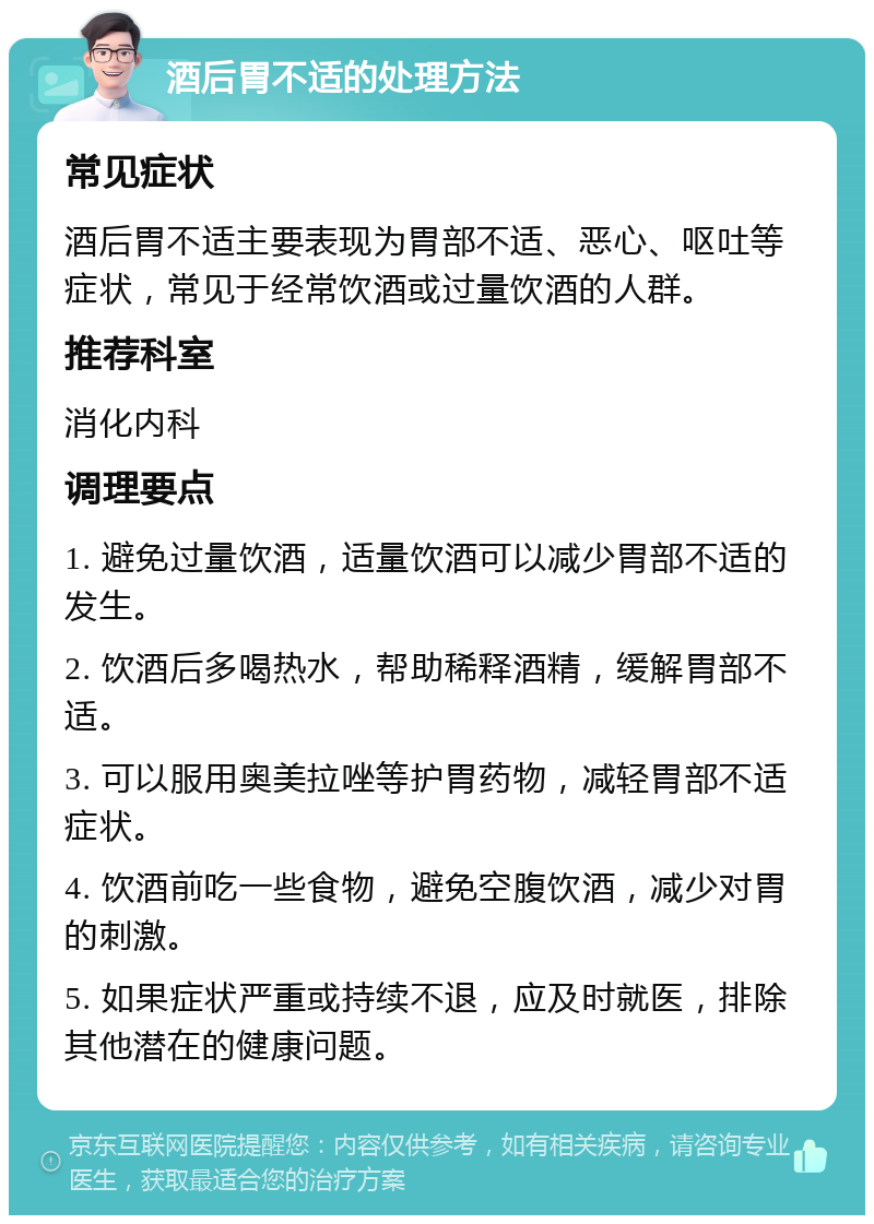 酒后胃不适的处理方法 常见症状 酒后胃不适主要表现为胃部不适、恶心、呕吐等症状，常见于经常饮酒或过量饮酒的人群。 推荐科室 消化内科 调理要点 1. 避免过量饮酒，适量饮酒可以减少胃部不适的发生。 2. 饮酒后多喝热水，帮助稀释酒精，缓解胃部不适。 3. 可以服用奥美拉唑等护胃药物，减轻胃部不适症状。 4. 饮酒前吃一些食物，避免空腹饮酒，减少对胃的刺激。 5. 如果症状严重或持续不退，应及时就医，排除其他潜在的健康问题。