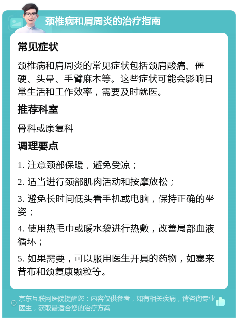 颈椎病和肩周炎的治疗指南 常见症状 颈椎病和肩周炎的常见症状包括颈肩酸痛、僵硬、头晕、手臂麻木等。这些症状可能会影响日常生活和工作效率，需要及时就医。 推荐科室 骨科或康复科 调理要点 1. 注意颈部保暖，避免受凉； 2. 适当进行颈部肌肉活动和按摩放松； 3. 避免长时间低头看手机或电脑，保持正确的坐姿； 4. 使用热毛巾或暖水袋进行热敷，改善局部血液循环； 5. 如果需要，可以服用医生开具的药物，如塞来昔布和颈复康颗粒等。