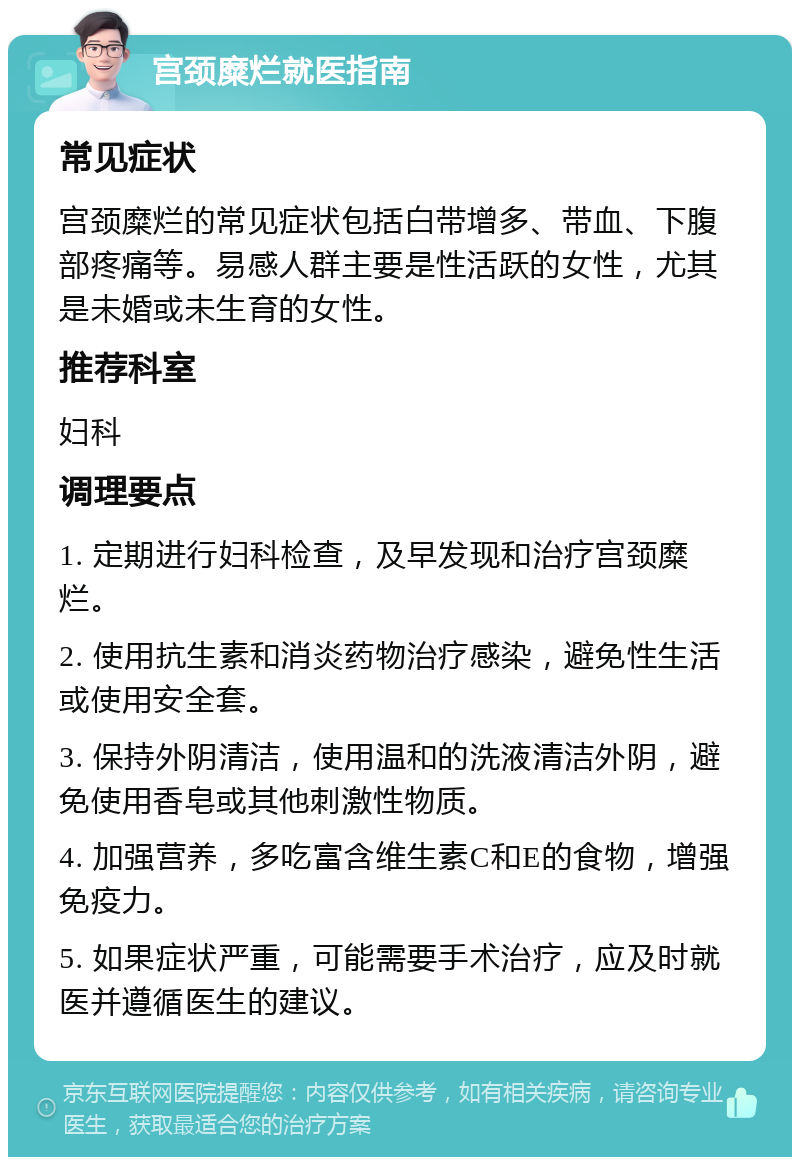 宫颈糜烂就医指南 常见症状 宫颈糜烂的常见症状包括白带增多、带血、下腹部疼痛等。易感人群主要是性活跃的女性，尤其是未婚或未生育的女性。 推荐科室 妇科 调理要点 1. 定期进行妇科检查，及早发现和治疗宫颈糜烂。 2. 使用抗生素和消炎药物治疗感染，避免性生活或使用安全套。 3. 保持外阴清洁，使用温和的洗液清洁外阴，避免使用香皂或其他刺激性物质。 4. 加强营养，多吃富含维生素C和E的食物，增强免疫力。 5. 如果症状严重，可能需要手术治疗，应及时就医并遵循医生的建议。