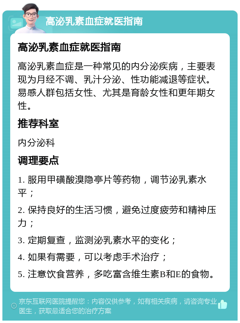 高泌乳素血症就医指南 高泌乳素血症就医指南 高泌乳素血症是一种常见的内分泌疾病，主要表现为月经不调、乳汁分泌、性功能减退等症状。易感人群包括女性、尤其是育龄女性和更年期女性。 推荐科室 内分泌科 调理要点 1. 服用甲磺酸溴隐亭片等药物，调节泌乳素水平； 2. 保持良好的生活习惯，避免过度疲劳和精神压力； 3. 定期复查，监测泌乳素水平的变化； 4. 如果有需要，可以考虑手术治疗； 5. 注意饮食营养，多吃富含维生素B和E的食物。