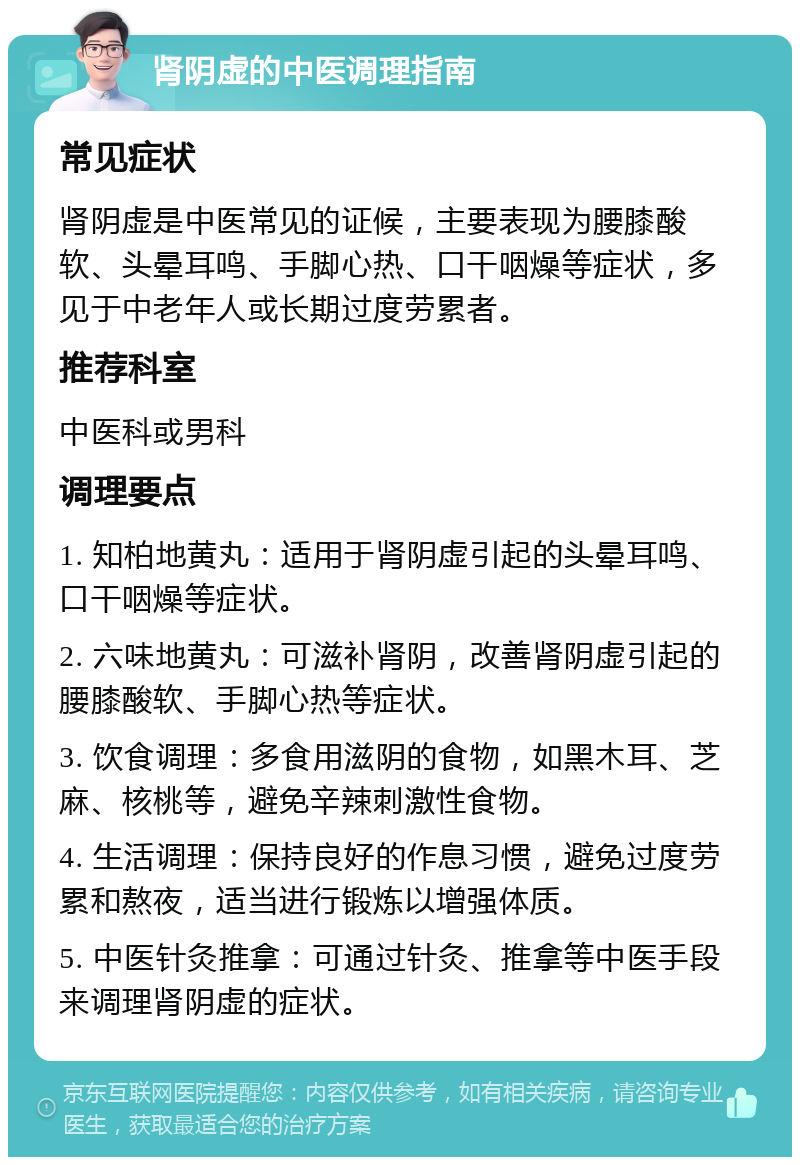 肾阴虚的中医调理指南 常见症状 肾阴虚是中医常见的证候，主要表现为腰膝酸软、头晕耳鸣、手脚心热、口干咽燥等症状，多见于中老年人或长期过度劳累者。 推荐科室 中医科或男科 调理要点 1. 知柏地黄丸：适用于肾阴虚引起的头晕耳鸣、口干咽燥等症状。 2. 六味地黄丸：可滋补肾阴，改善肾阴虚引起的腰膝酸软、手脚心热等症状。 3. 饮食调理：多食用滋阴的食物，如黑木耳、芝麻、核桃等，避免辛辣刺激性食物。 4. 生活调理：保持良好的作息习惯，避免过度劳累和熬夜，适当进行锻炼以增强体质。 5. 中医针灸推拿：可通过针灸、推拿等中医手段来调理肾阴虚的症状。