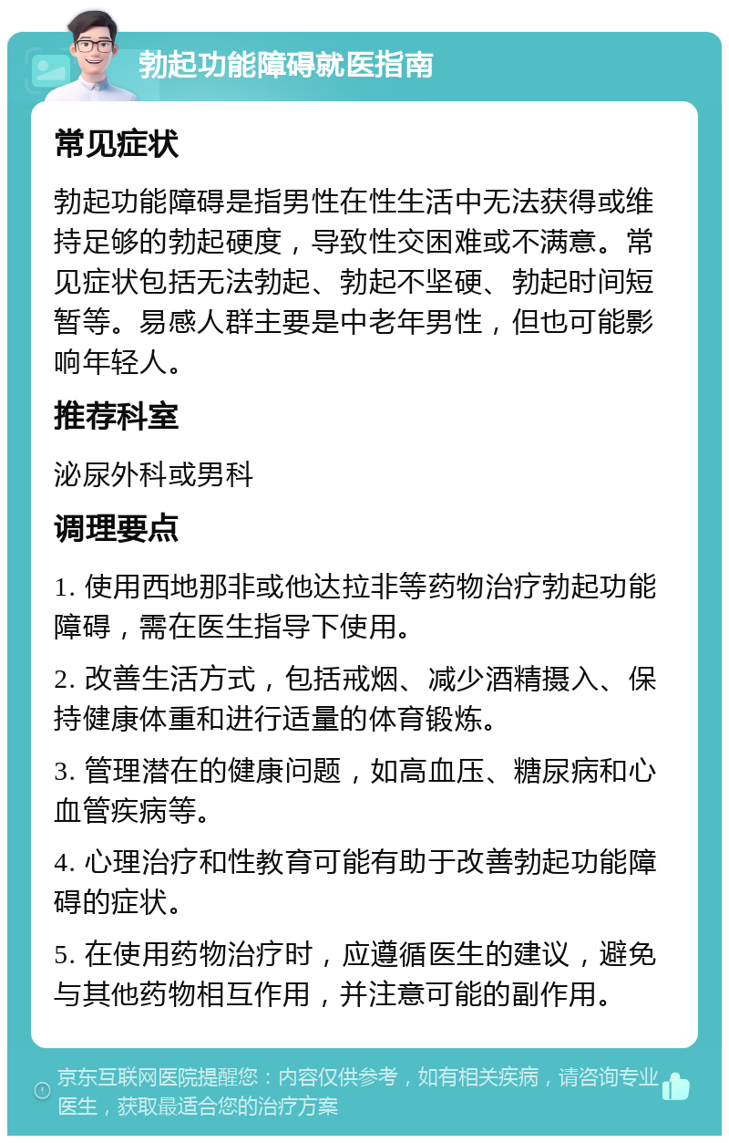 勃起功能障碍就医指南 常见症状 勃起功能障碍是指男性在性生活中无法获得或维持足够的勃起硬度，导致性交困难或不满意。常见症状包括无法勃起、勃起不坚硬、勃起时间短暂等。易感人群主要是中老年男性，但也可能影响年轻人。 推荐科室 泌尿外科或男科 调理要点 1. 使用西地那非或他达拉非等药物治疗勃起功能障碍，需在医生指导下使用。 2. 改善生活方式，包括戒烟、减少酒精摄入、保持健康体重和进行适量的体育锻炼。 3. 管理潜在的健康问题，如高血压、糖尿病和心血管疾病等。 4. 心理治疗和性教育可能有助于改善勃起功能障碍的症状。 5. 在使用药物治疗时，应遵循医生的建议，避免与其他药物相互作用，并注意可能的副作用。