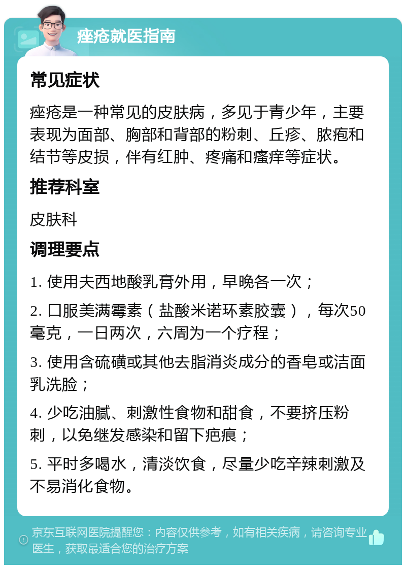 痤疮就医指南 常见症状 痤疮是一种常见的皮肤病，多见于青少年，主要表现为面部、胸部和背部的粉刺、丘疹、脓疱和结节等皮损，伴有红肿、疼痛和瘙痒等症状。 推荐科室 皮肤科 调理要点 1. 使用夫西地酸乳膏外用，早晚各一次； 2. 口服美满霉素（盐酸米诺环素胶囊），每次50毫克，一日两次，六周为一个疗程； 3. 使用含硫磺或其他去脂消炎成分的香皂或洁面乳洗脸； 4. 少吃油腻、刺激性食物和甜食，不要挤压粉刺，以免继发感染和留下疤痕； 5. 平时多喝水，清淡饮食，尽量少吃辛辣刺激及不易消化食物。