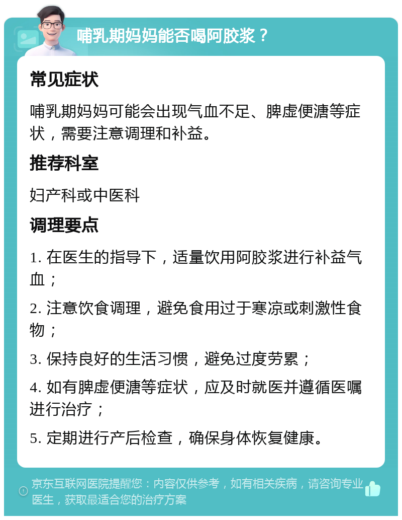 哺乳期妈妈能否喝阿胶浆？ 常见症状 哺乳期妈妈可能会出现气血不足、脾虚便溏等症状，需要注意调理和补益。 推荐科室 妇产科或中医科 调理要点 1. 在医生的指导下，适量饮用阿胶浆进行补益气血； 2. 注意饮食调理，避免食用过于寒凉或刺激性食物； 3. 保持良好的生活习惯，避免过度劳累； 4. 如有脾虚便溏等症状，应及时就医并遵循医嘱进行治疗； 5. 定期进行产后检查，确保身体恢复健康。