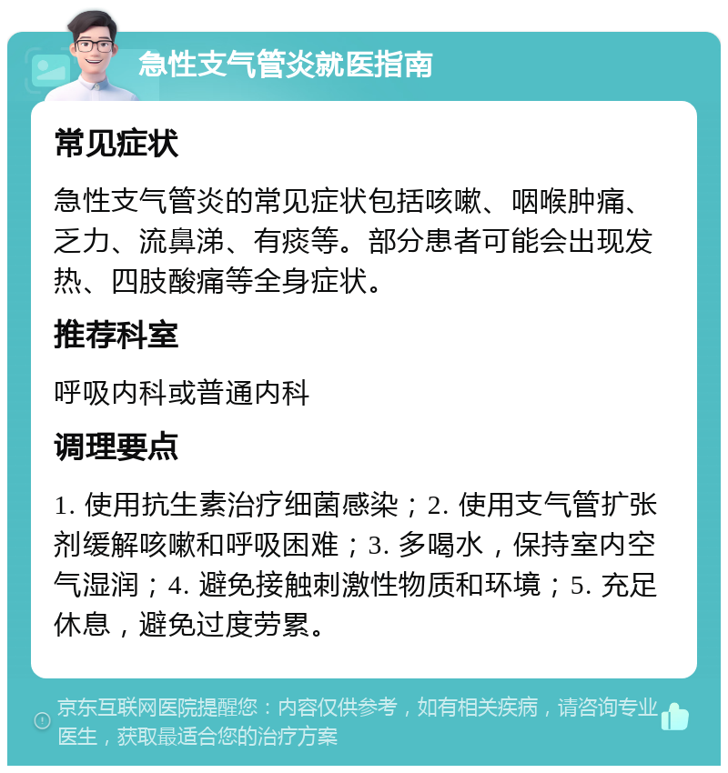 急性支气管炎就医指南 常见症状 急性支气管炎的常见症状包括咳嗽、咽喉肿痛、乏力、流鼻涕、有痰等。部分患者可能会出现发热、四肢酸痛等全身症状。 推荐科室 呼吸内科或普通内科 调理要点 1. 使用抗生素治疗细菌感染；2. 使用支气管扩张剂缓解咳嗽和呼吸困难；3. 多喝水，保持室内空气湿润；4. 避免接触刺激性物质和环境；5. 充足休息，避免过度劳累。