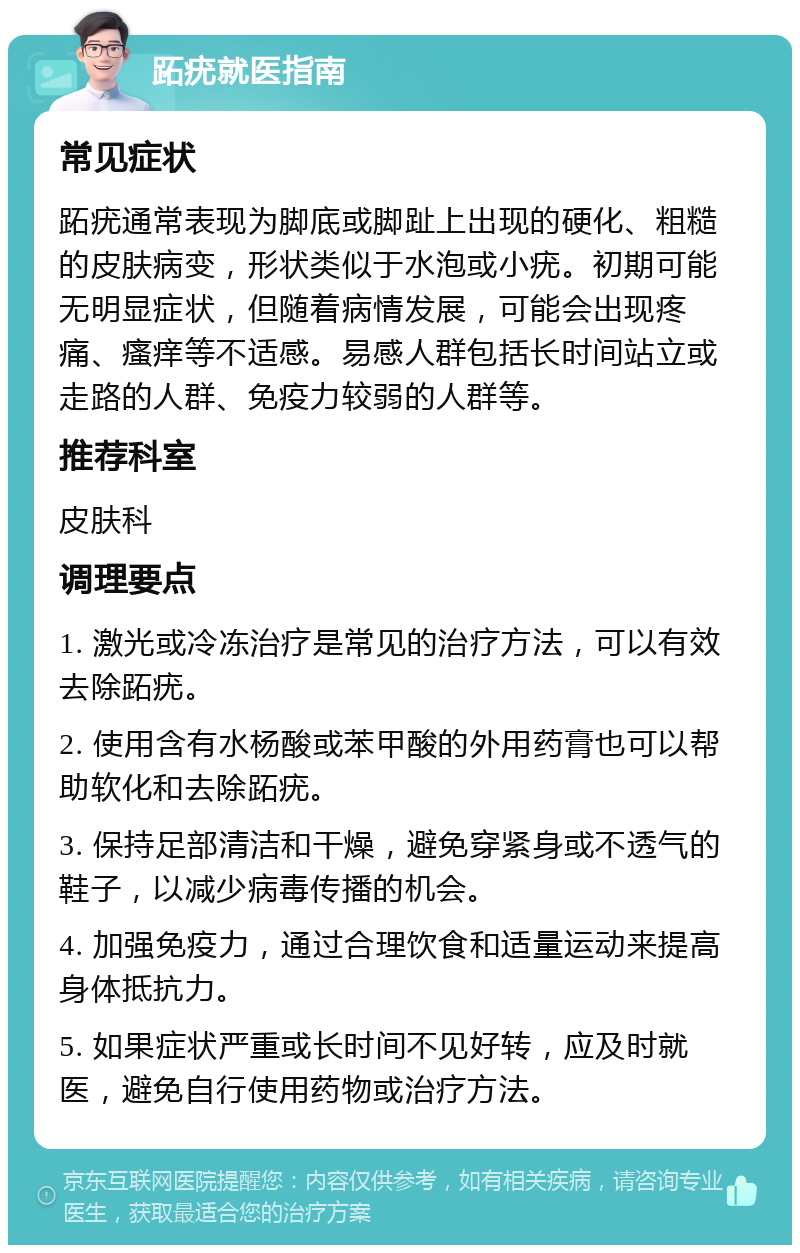 跖疣就医指南 常见症状 跖疣通常表现为脚底或脚趾上出现的硬化、粗糙的皮肤病变，形状类似于水泡或小疣。初期可能无明显症状，但随着病情发展，可能会出现疼痛、瘙痒等不适感。易感人群包括长时间站立或走路的人群、免疫力较弱的人群等。 推荐科室 皮肤科 调理要点 1. 激光或冷冻治疗是常见的治疗方法，可以有效去除跖疣。 2. 使用含有水杨酸或苯甲酸的外用药膏也可以帮助软化和去除跖疣。 3. 保持足部清洁和干燥，避免穿紧身或不透气的鞋子，以减少病毒传播的机会。 4. 加强免疫力，通过合理饮食和适量运动来提高身体抵抗力。 5. 如果症状严重或长时间不见好转，应及时就医，避免自行使用药物或治疗方法。