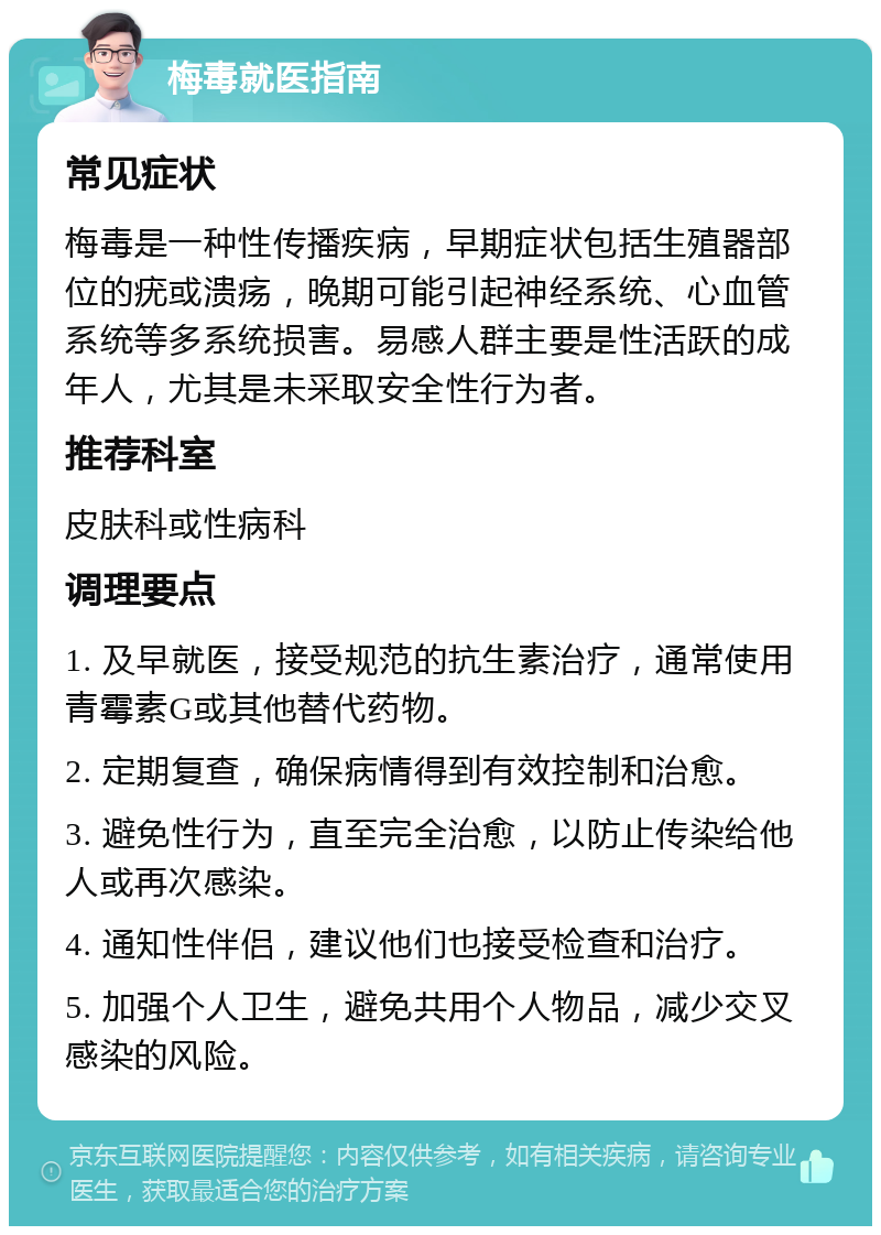 梅毒就医指南 常见症状 梅毒是一种性传播疾病，早期症状包括生殖器部位的疣或溃疡，晚期可能引起神经系统、心血管系统等多系统损害。易感人群主要是性活跃的成年人，尤其是未采取安全性行为者。 推荐科室 皮肤科或性病科 调理要点 1. 及早就医，接受规范的抗生素治疗，通常使用青霉素G或其他替代药物。 2. 定期复查，确保病情得到有效控制和治愈。 3. 避免性行为，直至完全治愈，以防止传染给他人或再次感染。 4. 通知性伴侣，建议他们也接受检查和治疗。 5. 加强个人卫生，避免共用个人物品，减少交叉感染的风险。