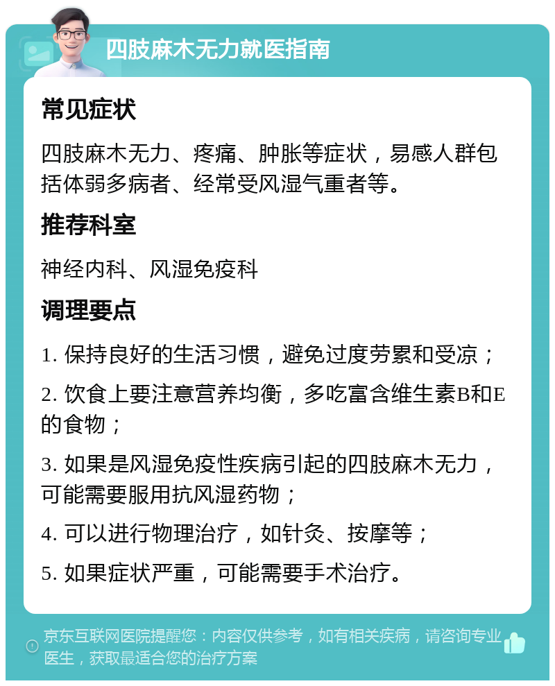 四肢麻木无力就医指南 常见症状 四肢麻木无力、疼痛、肿胀等症状，易感人群包括体弱多病者、经常受风湿气重者等。 推荐科室 神经内科、风湿免疫科 调理要点 1. 保持良好的生活习惯，避免过度劳累和受凉； 2. 饮食上要注意营养均衡，多吃富含维生素B和E的食物； 3. 如果是风湿免疫性疾病引起的四肢麻木无力，可能需要服用抗风湿药物； 4. 可以进行物理治疗，如针灸、按摩等； 5. 如果症状严重，可能需要手术治疗。