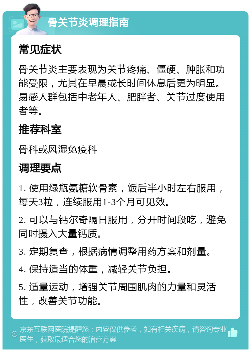 骨关节炎调理指南 常见症状 骨关节炎主要表现为关节疼痛、僵硬、肿胀和功能受限，尤其在早晨或长时间休息后更为明显。易感人群包括中老年人、肥胖者、关节过度使用者等。 推荐科室 骨科或风湿免疫科 调理要点 1. 使用绿瓶氨糖软骨素，饭后半小时左右服用，每天3粒，连续服用1-3个月可见效。 2. 可以与钙尔奇隔日服用，分开时间段吃，避免同时摄入大量钙质。 3. 定期复查，根据病情调整用药方案和剂量。 4. 保持适当的体重，减轻关节负担。 5. 适量运动，增强关节周围肌肉的力量和灵活性，改善关节功能。